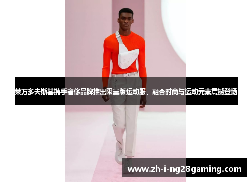 莱万多夫斯基携手奢侈品牌推出限量版运动服，融合时尚与运动元素震撼登场