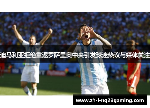 迪马利亚拒绝重返罗萨里奥中央引发球迷热议与媒体关注